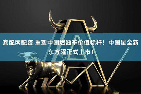 鑫配网配资 重塑中国燃油车价值标杆！中国星全新东方曜正式上市！