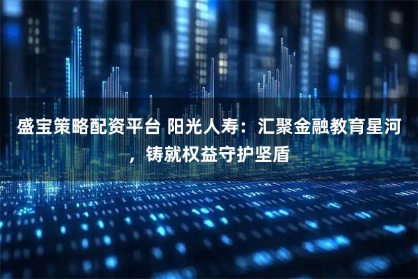 盛宝策略配资平台 阳光人寿：汇聚金融教育星河，铸就权益守护坚盾