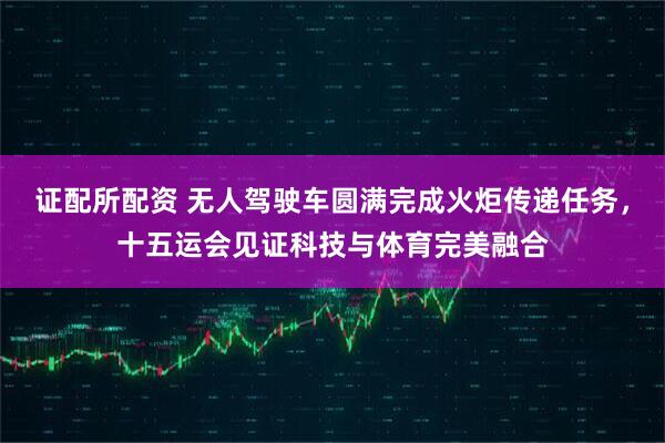 证配所配资 无人驾驶车圆满完成火炬传递任务，十五运会见证科技与体育完美融合