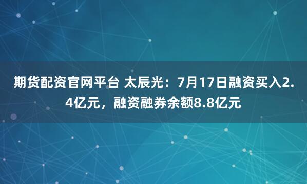 期货配资官网平台 太辰光：7月17日融资买入2.4亿元，融资融券余额8.8亿元