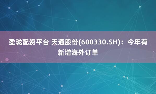 盈珑配资平台 天通股份(600330.SH)：今年有新增海外订单