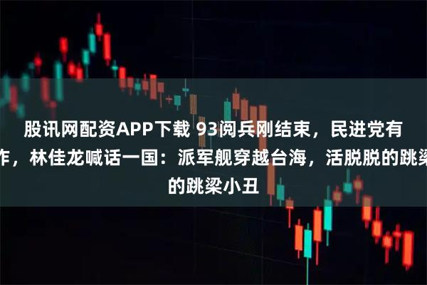 股讯网配资APP下载 93阅兵刚结束，民进党有大动作，林佳龙喊话一国：派军舰穿越台海，活脱脱的跳梁小丑