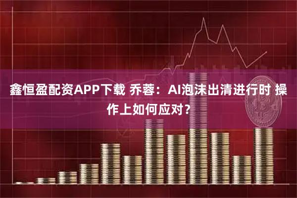 鑫恒盈配资APP下载 乔蓉：AI泡沫出清进行时 操作上如何应对？