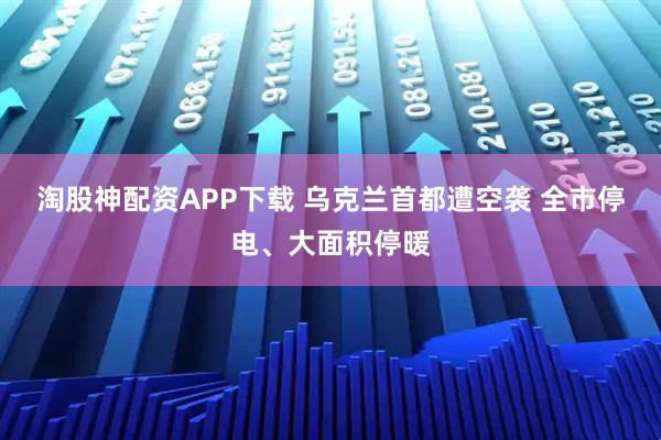 淘股神配资APP下载 乌克兰首都遭空袭 全市停电、大面积停暖