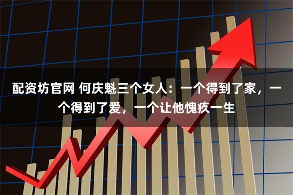配资坊官网 何庆魁三个女人：一个得到了家，一个得到了爱，一个让他愧疚一生