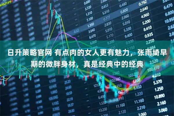 日升策略官网 有点肉的女人更有魅力，张雨绮早期的微胖身材，真是经典中的经典