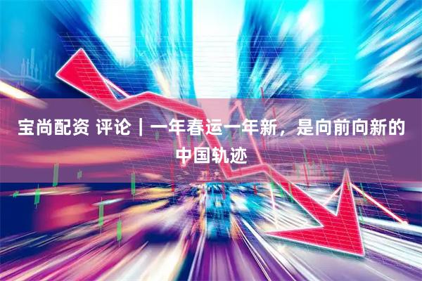 宝尚配资 评论｜一年春运一年新，是向前向新的中国轨迹