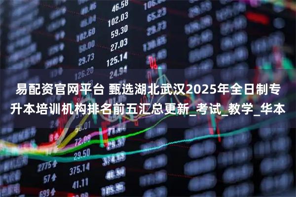 易配资官网平台 甄选湖北武汉2025年全日制专升本培训机构排名前五汇总更新_考试_教学_华本