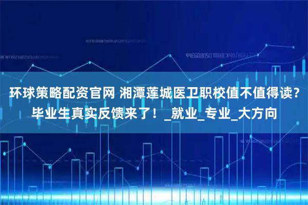 环球策略配资官网 湘潭莲城医卫职校值不值得读？毕业生真实反馈来了！_就业_专业_大方向