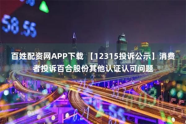 百姓配资网APP下载 【12315投诉公示】消费者投诉百合股份其他认证认可问题