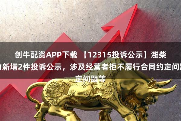 创牛配资APP下载 【12315投诉公示】潍柴动力新增2件投诉公示，涉及经营者拒不履行合同约定问题等