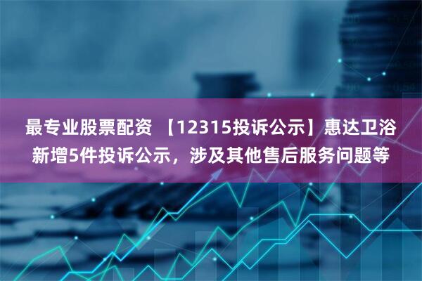 最专业股票配资 【12315投诉公示】惠达卫浴新增5件投诉公示，涉及其他售后服务问题等