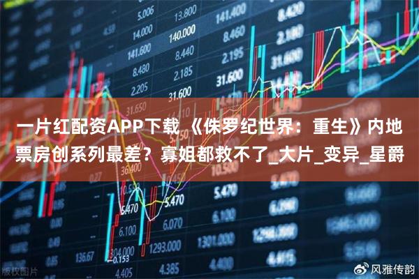 一片红配资APP下载 《侏罗纪世界：重生》内地票房创系列最差？寡姐都救不了_大片_变异_星爵