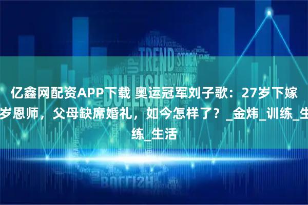 亿鑫网配资APP下载 奥运冠军刘子歌：27岁下嫁50岁恩师，父母缺席婚礼，如今怎样了？_金炜_训练_生活