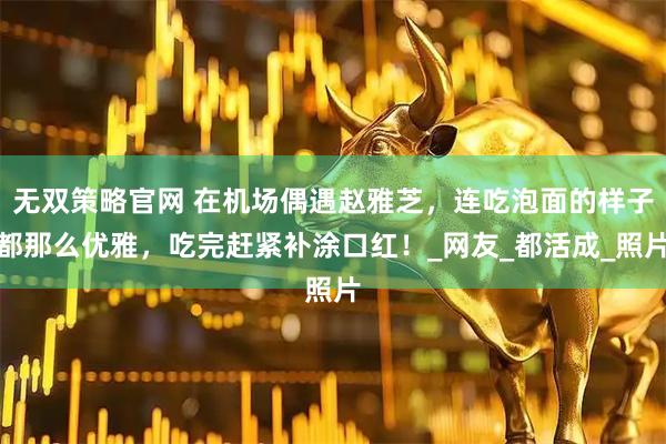 无双策略官网 在机场偶遇赵雅芝，连吃泡面的样子都那么优雅，吃完赶紧补涂口红！_网友_都活成_照片