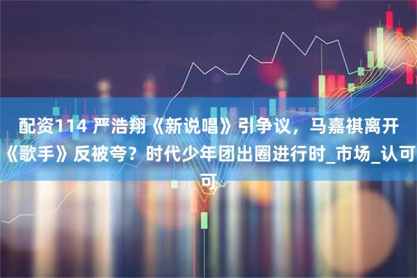 配资114 严浩翔《新说唱》引争议，马嘉祺离开《歌手》反被夸？时代少年团出圈进行时_市场_认可