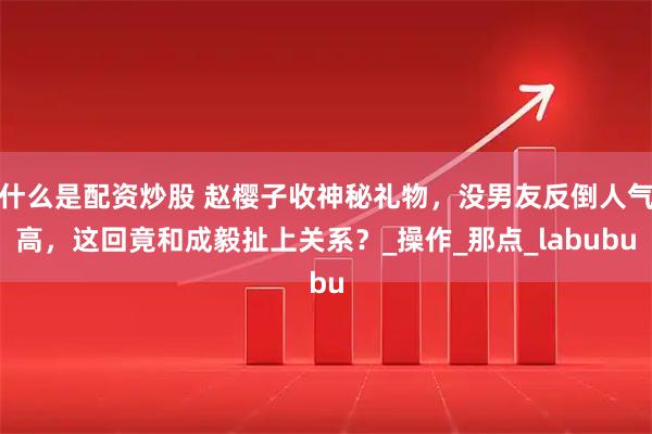 什么是配资炒股 赵樱子收神秘礼物，没男友反倒人气高，这回竟和成毅扯上关系？_操作_那点_labubu