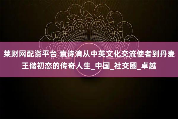 莱财网配资平台 袁诗淯从中英文化交流使者到丹麦王储初恋的传奇人生_中国_社交圈_卓越