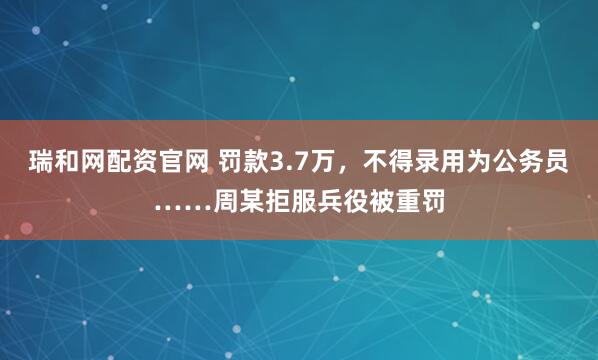瑞和网配资官网 罚款3.7万，不得录用为公务员……周某拒服兵役被重罚