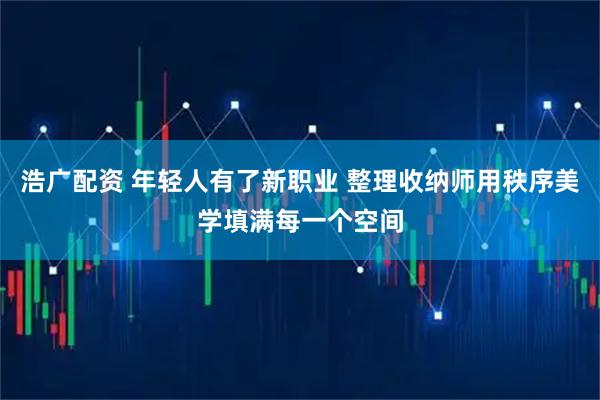 浩广配资 年轻人有了新职业 整理收纳师用秩序美学填满每一个空间