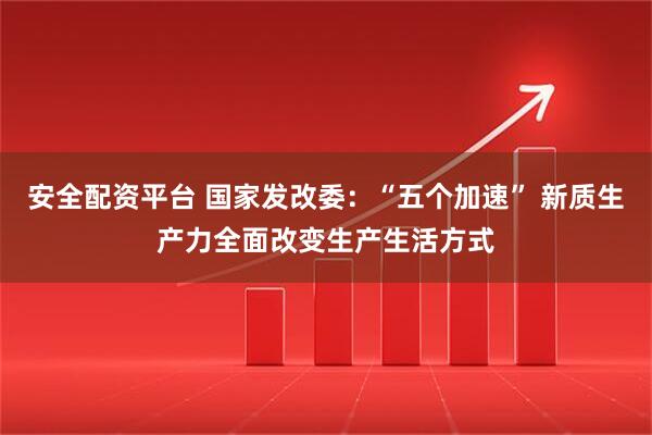 安全配资平台 国家发改委：“五个加速” 新质生产力全面改变生产生活方式