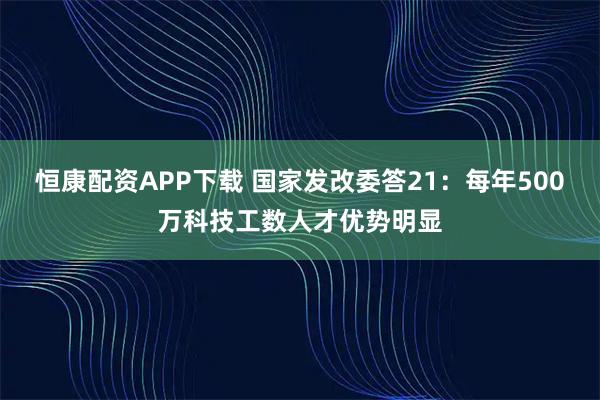 恒康配资APP下载 国家发改委答21：每年500万科技工数人才优势明显