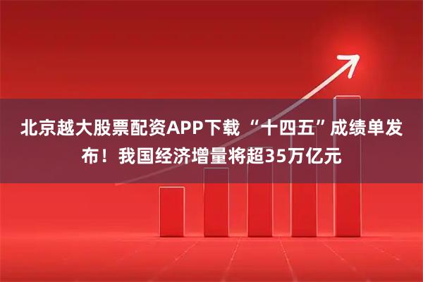北京越大股票配资APP下载 “十四五”成绩单发布！我国经济增量将超35万亿元