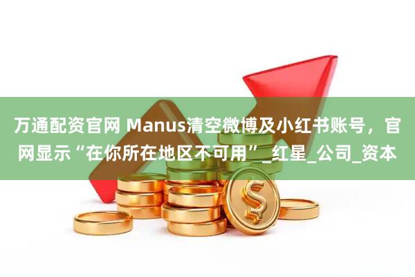 万通配资官网 Manus清空微博及小红书账号，官网显示“在你所在地区不可用”_红星_公司_资本