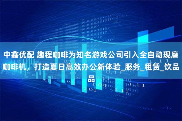 中鑫优配 趣程咖啡为知名游戏公司引入全自动现磨咖啡机，打造夏日高效办公新体验_服务_租赁_饮品