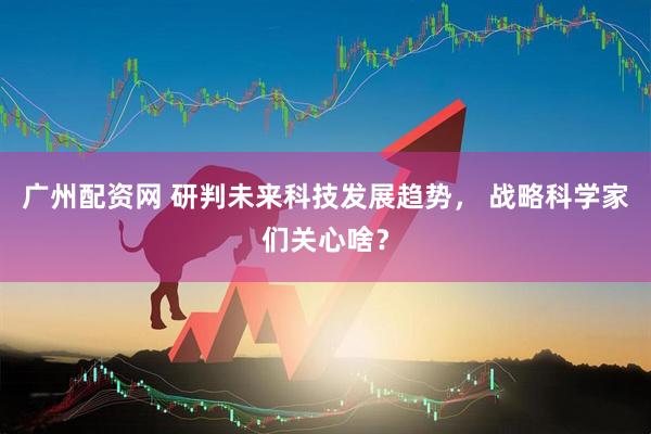 广州配资网 研判未来科技发展趋势， 战略科学家们关心啥？