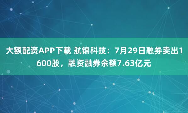 大额配资APP下载 航锦科技：7月29日融券卖出1600股，融资融券余额7.63亿元