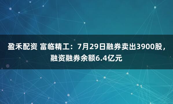 盈禾配资 富临精工：7月29日融券卖出3900股，融资融券余额6.4亿元