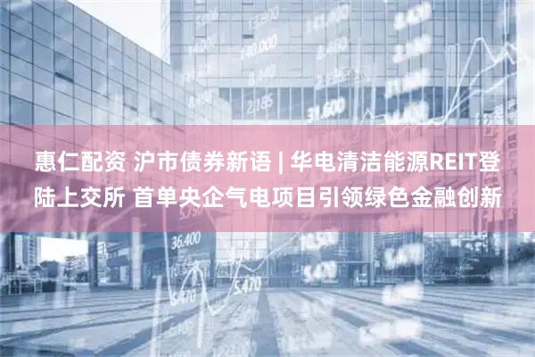 惠仁配资 沪市债券新语 | 华电清洁能源REIT登陆上交所 首单央企气电项目引领绿色金融创新