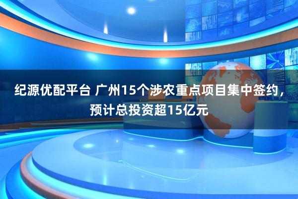 纪源优配平台 广州15个涉农重点项目集中签约，预计总投资超15亿元