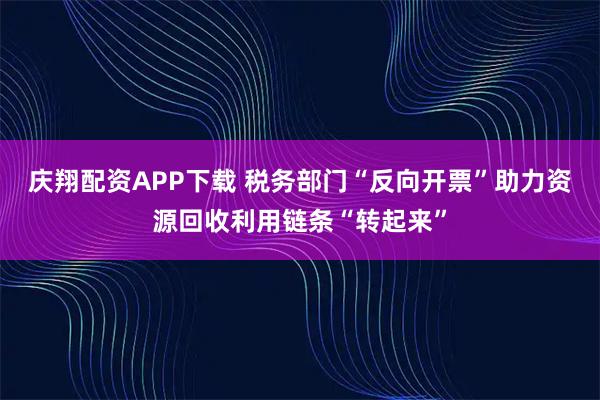 庆翔配资APP下载 税务部门“反向开票”助力资源回收利用链条“转起来”