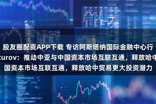 股友圈配资APP下载 专访阿斯塔纳国际金融中心行政长官Renat Bekturov：推动中亚与中国资本市场互联互通，释放哈中贸易更大投资潜力