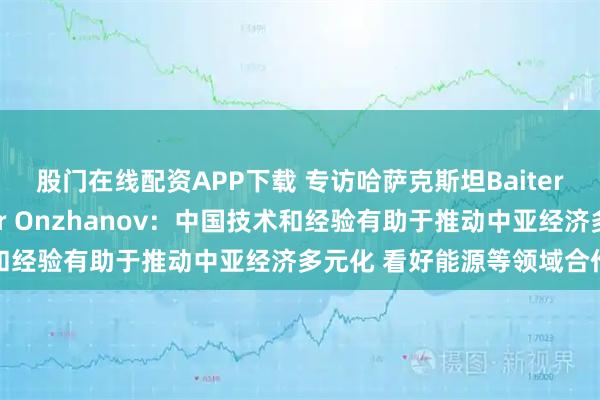 股门在线配资APP下载 专访哈萨克斯坦Baiterek董事会副主席Timur Onzhanov：中国技术和经验有助于推动中亚经济多元化 看好能源等领域合作前景