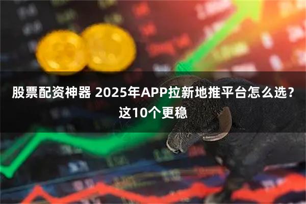 股票配资神器 2025年APP拉新地推平台怎么选？这10个更稳