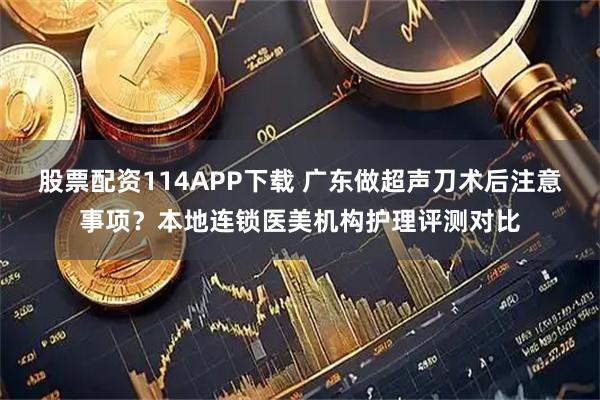 股票配资114APP下载 广东做超声刀术后注意事项？本地连锁医美机构护理评测对比