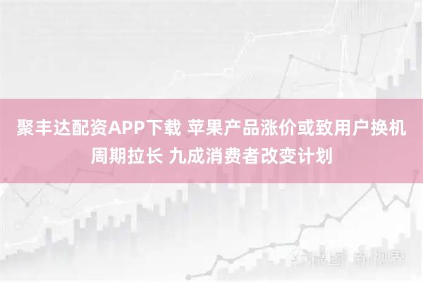 聚丰达配资APP下载 苹果产品涨价或致用户换机周期拉长 九成消费者改变计划